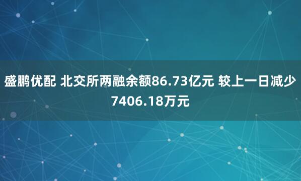 盛鹏优配 北交所两融余额86.73亿元 较上一日减少7406.18万元