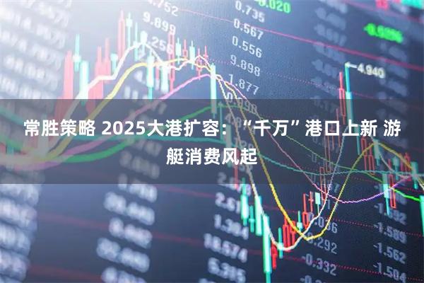 常胜策略 2025大港扩容：“千万”港口上新 游艇消费风起