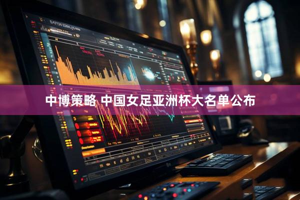 中博策略 中国女足亚洲杯大名单公布
