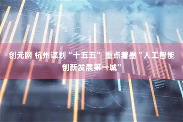 创元网 杭州谋划“十五五” 重点着墨“人工智能创新发展第一城”