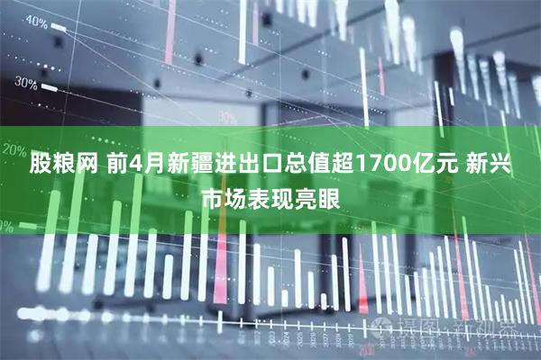 股粮网 前4月新疆进出口总值超1700亿元 新兴市场表现亮眼