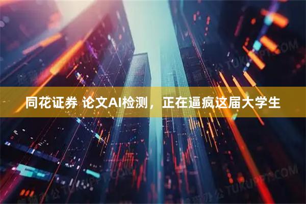 同花证券 论文AI检测，正在逼疯这届大学生
