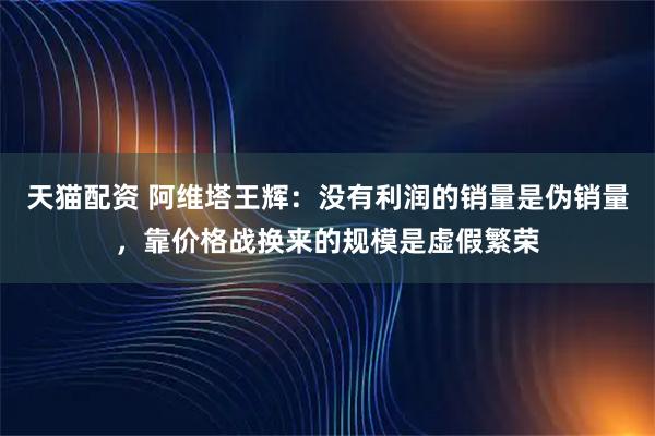 天猫配资 阿维塔王辉：没有利润的销量是伪销量，靠价格战换来的规模是虚假繁荣