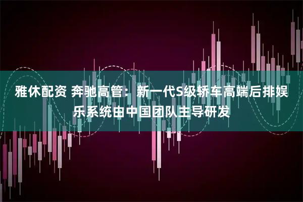 雅休配资 奔驰高管：新一代S级轿车高端后排娱乐系统由中国团队主导研发