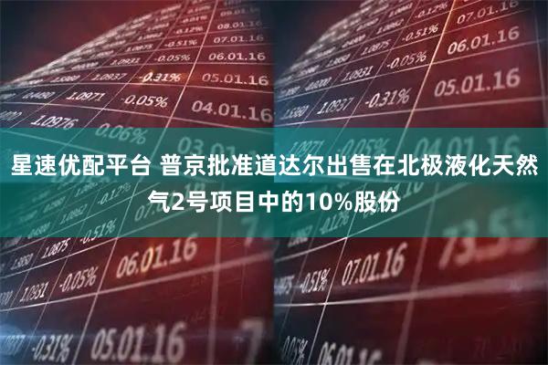 星速优配平台 普京批准道达尔出售在北极液化天然气2号项目中的10%股份