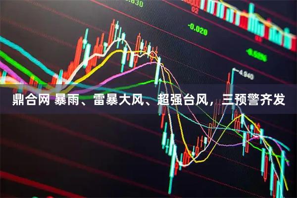 鼎合网 暴雨、雷暴大风、超强台风，三预警齐发