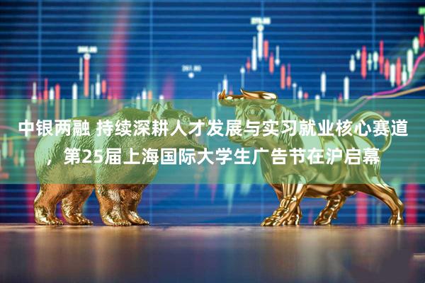 中银两融 持续深耕人才发展与实习就业核心赛道，第25届上海国际大学生广告节在沪启幕