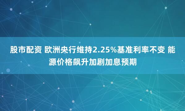 股市配资 欧洲央行维持2.25%基准利率不变 能源价格飙升加剧加息预期