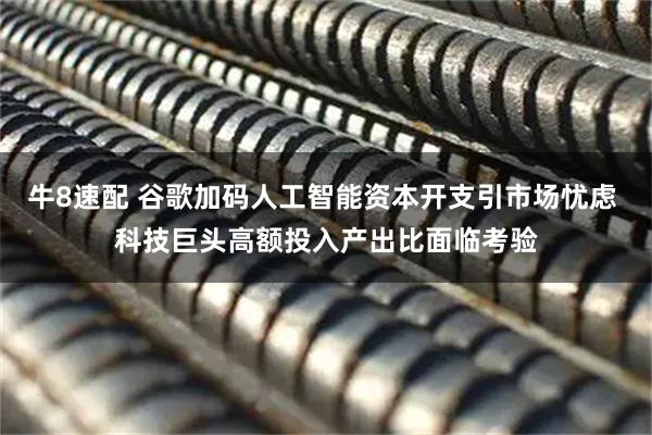 牛8速配 谷歌加码人工智能资本开支引市场忧虑 科技巨头高额投入产出比面临考验