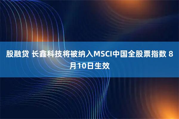 股融贷 长鑫科技将被纳入MSCI中国全股票指数 8月10日生效
