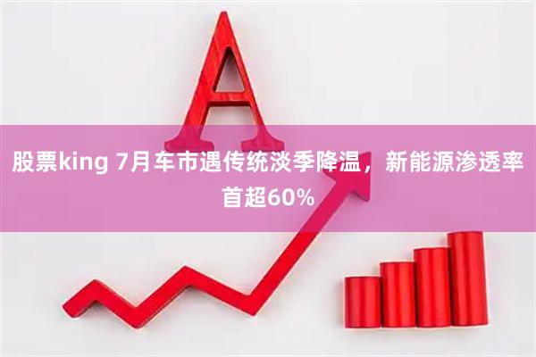 股票king 7月车市遇传统淡季降温，新能源渗透率首超60%
