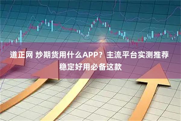 道正网 炒期货用什么APP？主流平台实测推荐 稳定好用必备这款