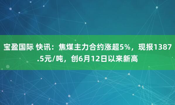 宝盈国际 快讯：焦煤主力合约涨超5%，现报1387.5元/吨，创6月12日以来新高
